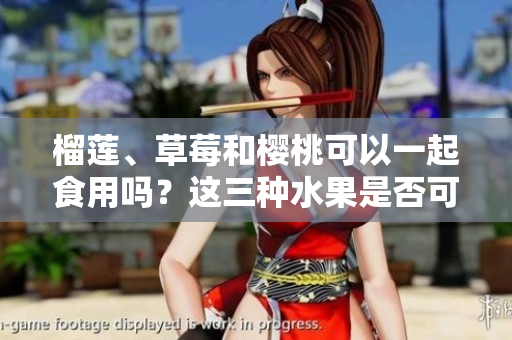 榴蓮、草莓和櫻桃可以一起食用嗎？這三種水果是否可以相容？