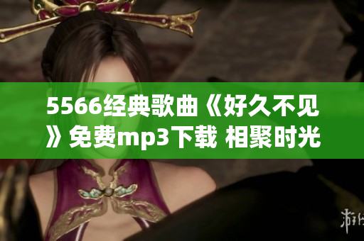 5566經(jīng)典歌曲《好久不見(jiàn)》免費(fèi)mp3下載 相聚時(shí)光重溫經(jīng)典情歌【限時(shí)免費(fèi)】