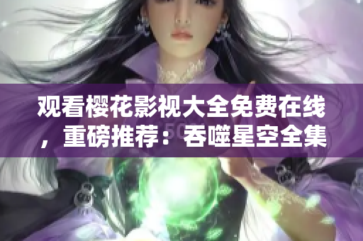觀看櫻花影視大全免費在線，重磅推薦：吞噬星空全集盡在其中