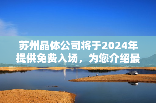 蘇州晶體公司將于2024年提供免費入場，為您介紹最新收益！