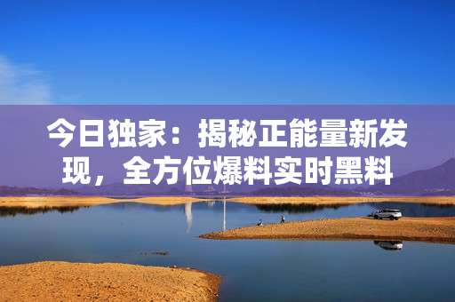 今日獨家：揭秘正能量新發(fā)現，全方位爆料實時黑料