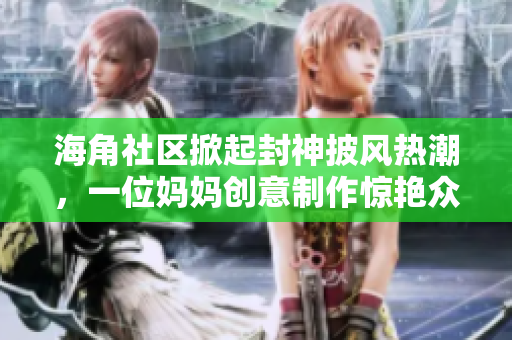 海角社區(qū)掀起封神披風(fēng)熱潮，一位媽媽創(chuàng)意制作驚艷眾人