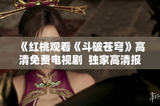 《紅桃觀看《斗破蒼穹》高清免費(fèi)電視劇  獨(dú)家高清報(bào)道，精彩不容錯(cuò)過！ 》