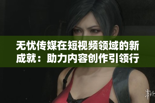無憂傳媒在短視頻領(lǐng)域的新成就：助力內(nèi)容創(chuàng)作引領(lǐng)行業(yè)潮流