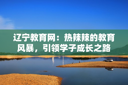 遼寧教育網(wǎng)：熱辣辣的教育風(fēng)暴，引領(lǐng)學(xué)子成長之路