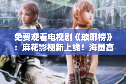 免費觀看電視劇《瑯琊榜》：麻花影視新上線！海量高清資源等你來看，精彩劇情盡在其中