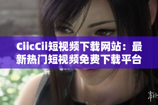 CiicCii短視頻下載網(wǎng)站：最新熱門短視頻免費下載平臺