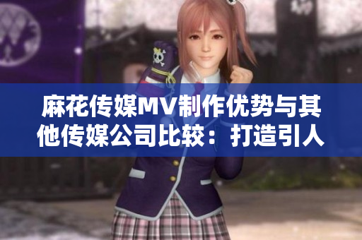 麻花傳媒MV制作優(yōu)勢與其他傳媒公司比較：打造引人入勝的視頻體驗
