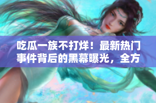 吃瓜一族不打烊！最新熱門事件背后的黑幕曝光，全方位揭秘，讓你大飽眼福