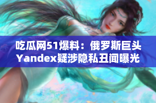 吃瓜網51爆料：俄羅斯巨頭Yandex疑涉隱私丑聞曝光