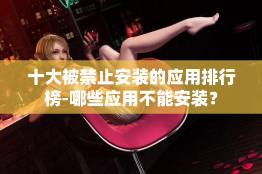 十大被禁止安裝的應(yīng)用排行榜-哪些應(yīng)用不能安裝？