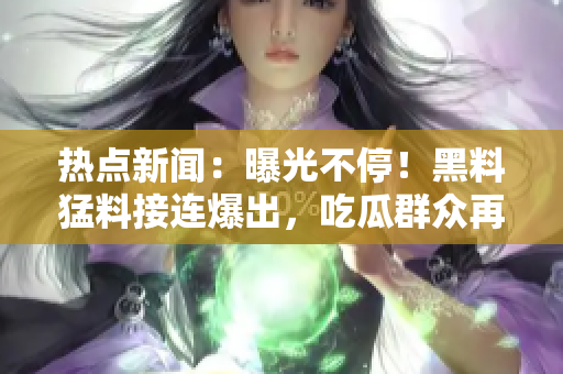 熱點新聞：曝光不停！黑料猛料接連爆出，吃瓜群眾再次熱議