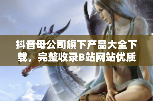抖音母公司旗下產(chǎn)品大全下載，完整收錄B站網(wǎng)站優(yōu)質(zhì)應(yīng)用
