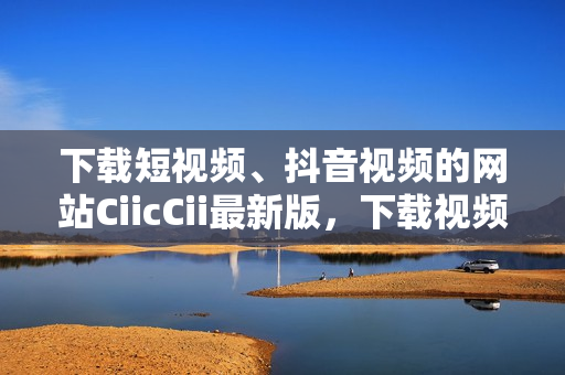 下載短視頻、抖音視頻的網(wǎng)站CiicCii最新版，下載視頻問(wèn)題解決方案