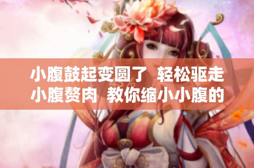 小腹鼓起變圓了  輕松驅(qū)走小腹贅肉  教你縮小小腹的小秘密