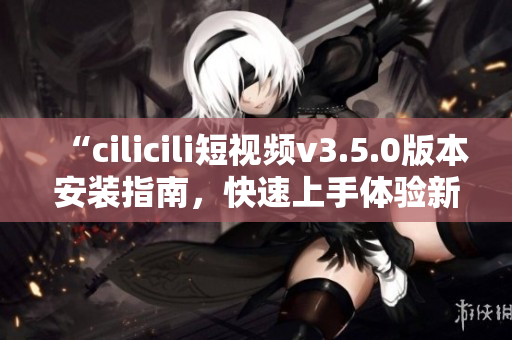 “cilicili短視頻v3.5.0版本安裝指南，快速上手體驗(yàn)新功能！”