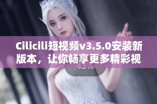 Cilicili短視頻v3.5.0安裝新版本，讓你暢享更多精彩視頻