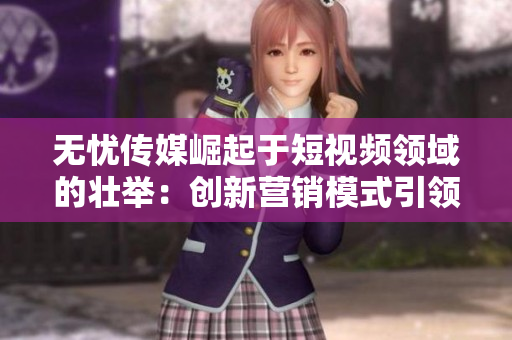 無憂傳媒崛起于短視頻領(lǐng)域的壯舉：創(chuàng)新營銷模式引領(lǐng)行業(yè)變革