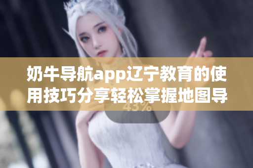 奶牛導航app遼寧教育的使用技巧分享輕松掌握地圖導航功能及校園資訊查詢