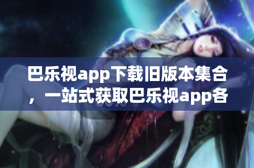 巴樂視app下載舊版本集合，一站式獲取巴樂視app各個(gè)歷史版本，滿足不同用戶需求
