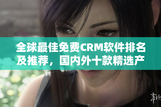全球最佳免費(fèi)CRM軟件排名及推薦，國(guó)內(nèi)外十款精選產(chǎn)品介紹
