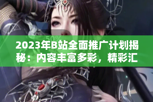 2023年B站全面推廣計劃揭秘：內容豐富多彩，精彩匯聚！