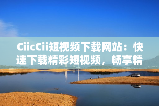 CiicCii短視頻下載網(wǎng)站：快速下載精彩短視頻，暢享精彩內(nèi)容