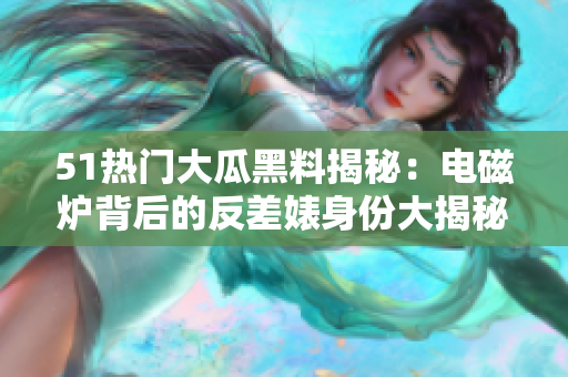 51熱門(mén)大瓜黑料揭秘：電磁爐背后的反差婊身份大揭秘