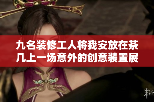 九名裝修工人將我安放在茶幾上一場(chǎng)意外的創(chuàng)意裝置展覽