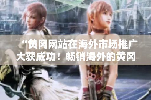 “黃岡網(wǎng)站在海外市場(chǎng)推廣大獲成功！暢銷(xiāo)海外的黃岡網(wǎng)站分享”