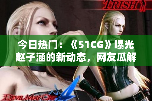 今日熱門：《51CG》曝光趙子涵的新動(dòng)態(tài)，網(wǎng)友瓜解點(diǎn)評(píng)備受矚目