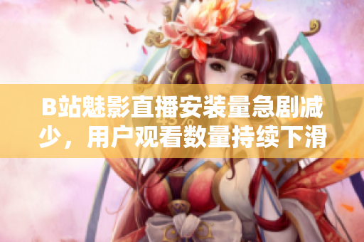 B站魅影直播安裝量急劇減少，用戶觀看數(shù)量持續(xù)下滑