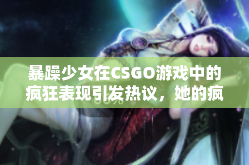 暴躁少女在CSGO游戲中的瘋狂表現(xiàn)引發(fā)熱議，她的瘋狂行為受到廣泛關(guān)注，引發(fā)玩家熱議