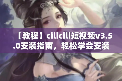 【教程】cilicili短視頻v3.5.0安裝指南，輕松學(xué)會安裝步驟