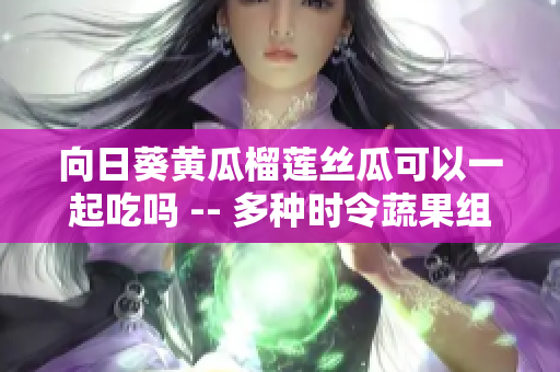 向日葵黃瓜榴蓮絲瓜可以一起吃嗎 -- 多種時令蔬果組合的搭配搞定你的一天難題