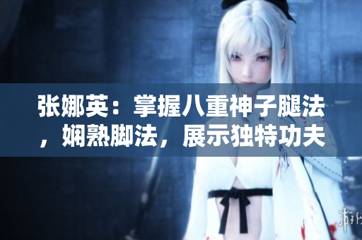 張娜英：掌握八重神子腿法，嫻熟腳法，展示獨特功夫技藝