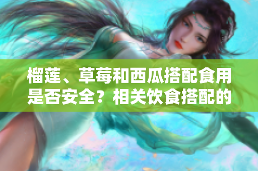 榴蓮、草莓和西瓜搭配食用是否安全？相關(guān)飲食搭配的幾點(diǎn)注意事項(xiàng)