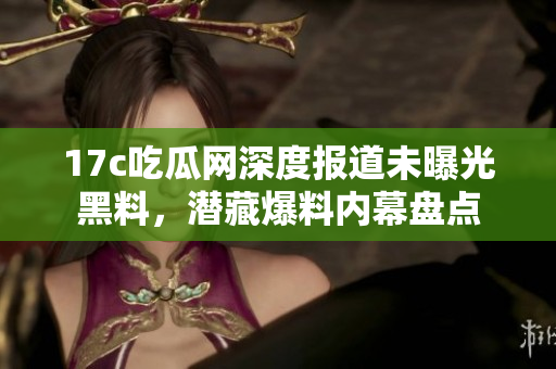 17c吃瓜網(wǎng)深度報(bào)道未曝光黑料，潛藏爆料內(nèi)幕盤點(diǎn)