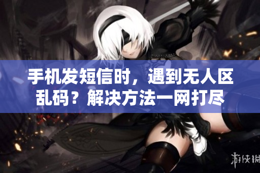 手機發(fā)短信時，遇到無人區(qū)亂碼？解決方法一網打盡