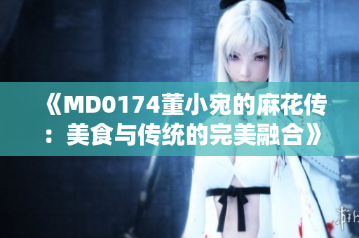 《MD0174董小宛的麻花傳：美食與傳統(tǒng)的完美融合》