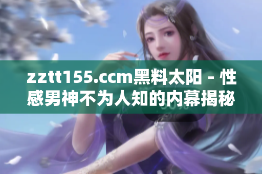 zztt155.ccm黑料太陽 - 性感男神不為人知的內幕揭秘