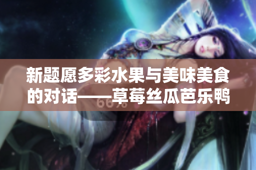 新題愿多彩水果與美味美食的對(duì)話——草莓絲瓜芭樂鴨脖與翡翠手鐲的獨(dú)特韻味