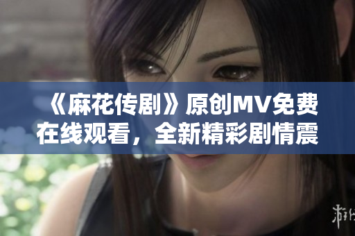 《麻花傳劇》原創(chuàng)MV免費在線觀看，全新精彩劇情震撼上線