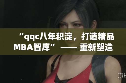 “qqc八年積淀，打造精品MBA智庫” —— 重新塑造一份精美而富有深度的MBA資源