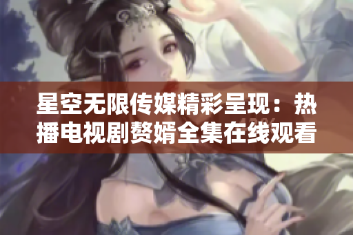 星空無限傳媒精彩呈現(xiàn)：熱播電視劇贅婿全集在線觀看，精彩不容錯過
