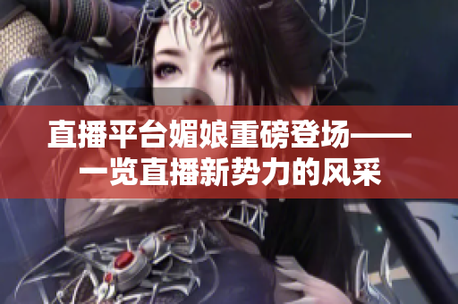 直播平臺(tái)媚娘重磅登場(chǎng)——一覽直播新勢(shì)力的風(fēng)采