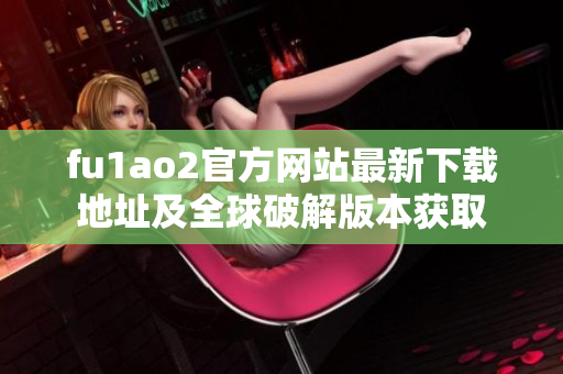 fu1ao2官方網(wǎng)站最新下載地址及全球破解版本獲取