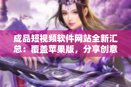 成品短視頻軟件網(wǎng)站全新匯總：覆蓋蘋(píng)果版，分享創(chuàng)意靈感，呈現(xiàn)無(wú)限可能