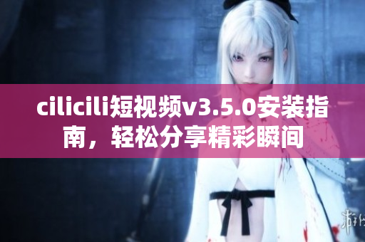 cilicili短視頻v3.5.0安裝指南，輕松分享精彩瞬間