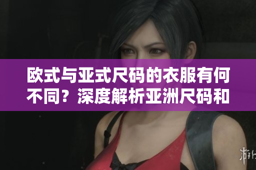 歐式與亞式尺碼的衣服有何不同？深度解析亞洲尺碼和歐洲尺碼的區(qū)別及影響
